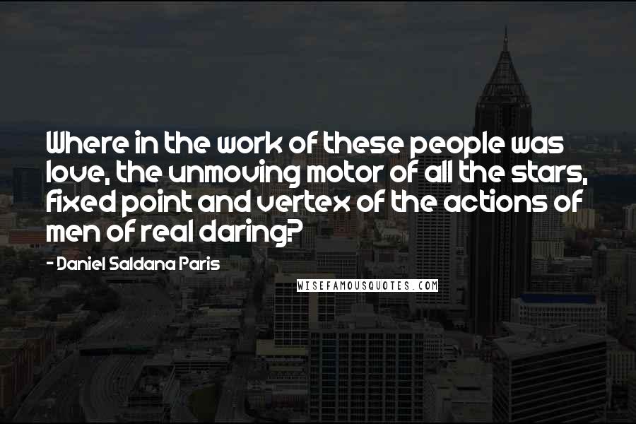 Daniel Saldana Paris Quotes: Where in the work of these people was love, the unmoving motor of all the stars, fixed point and vertex of the actions of men of real daring?