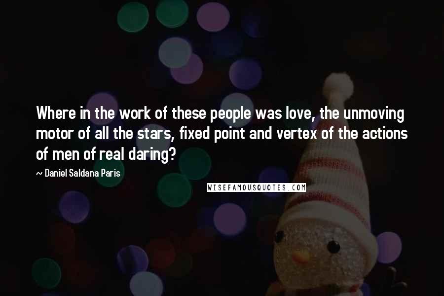 Daniel Saldana Paris Quotes: Where in the work of these people was love, the unmoving motor of all the stars, fixed point and vertex of the actions of men of real daring?