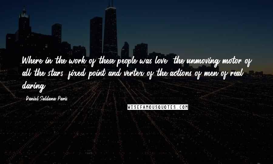 Daniel Saldana Paris Quotes: Where in the work of these people was love, the unmoving motor of all the stars, fixed point and vertex of the actions of men of real daring?