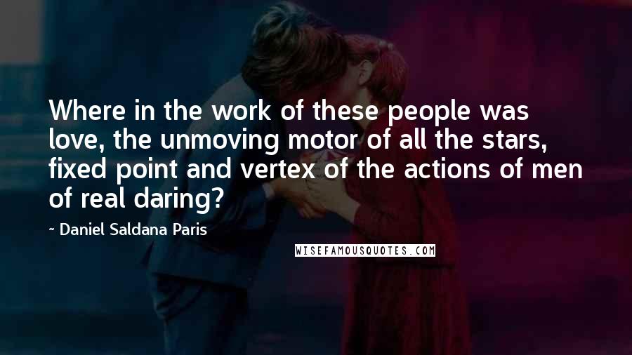 Daniel Saldana Paris Quotes: Where in the work of these people was love, the unmoving motor of all the stars, fixed point and vertex of the actions of men of real daring?