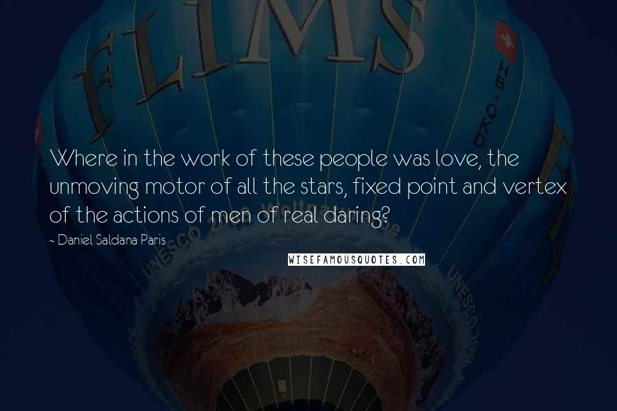 Daniel Saldana Paris Quotes: Where in the work of these people was love, the unmoving motor of all the stars, fixed point and vertex of the actions of men of real daring?