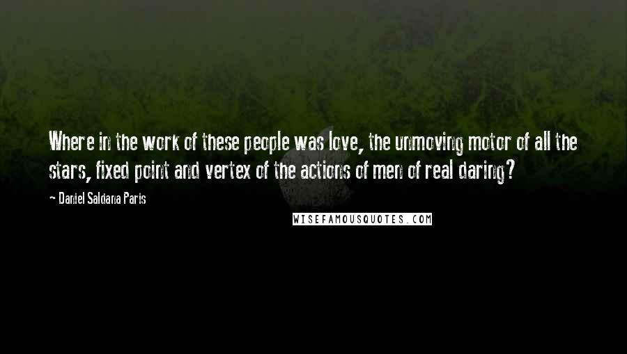 Daniel Saldana Paris Quotes: Where in the work of these people was love, the unmoving motor of all the stars, fixed point and vertex of the actions of men of real daring?