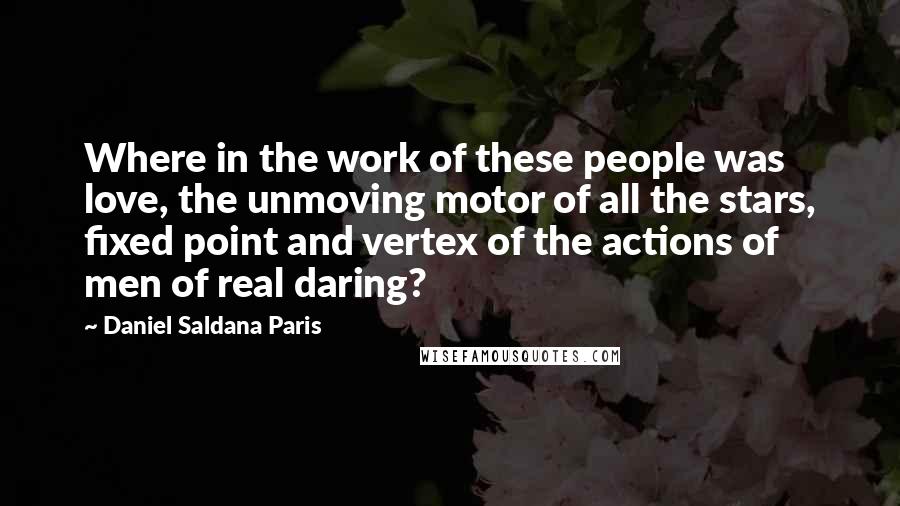 Daniel Saldana Paris Quotes: Where in the work of these people was love, the unmoving motor of all the stars, fixed point and vertex of the actions of men of real daring?