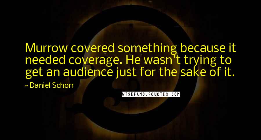 Daniel Schorr Quotes: Murrow covered something because it needed coverage. He wasn't trying to get an audience just for the sake of it.