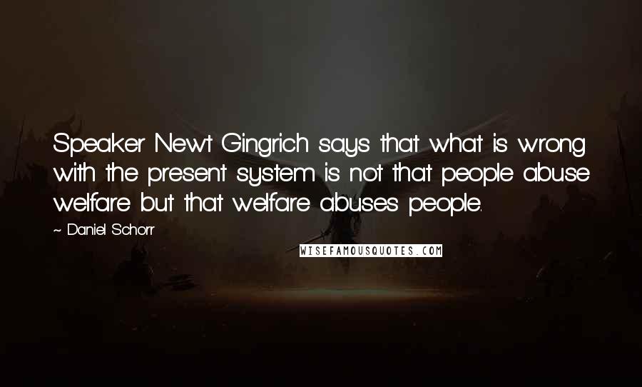 Daniel Schorr Quotes: Speaker Newt Gingrich says that what is wrong with the present system is not that people abuse welfare but that welfare abuses people.