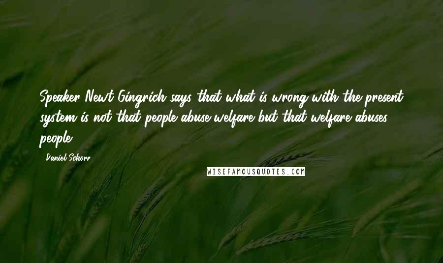 Daniel Schorr Quotes: Speaker Newt Gingrich says that what is wrong with the present system is not that people abuse welfare but that welfare abuses people.