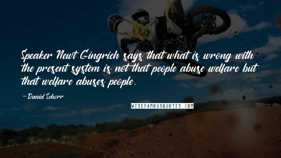 Daniel Schorr Quotes: Speaker Newt Gingrich says that what is wrong with the present system is not that people abuse welfare but that welfare abuses people.