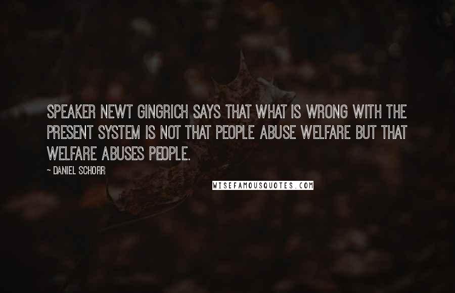 Daniel Schorr Quotes: Speaker Newt Gingrich says that what is wrong with the present system is not that people abuse welfare but that welfare abuses people.