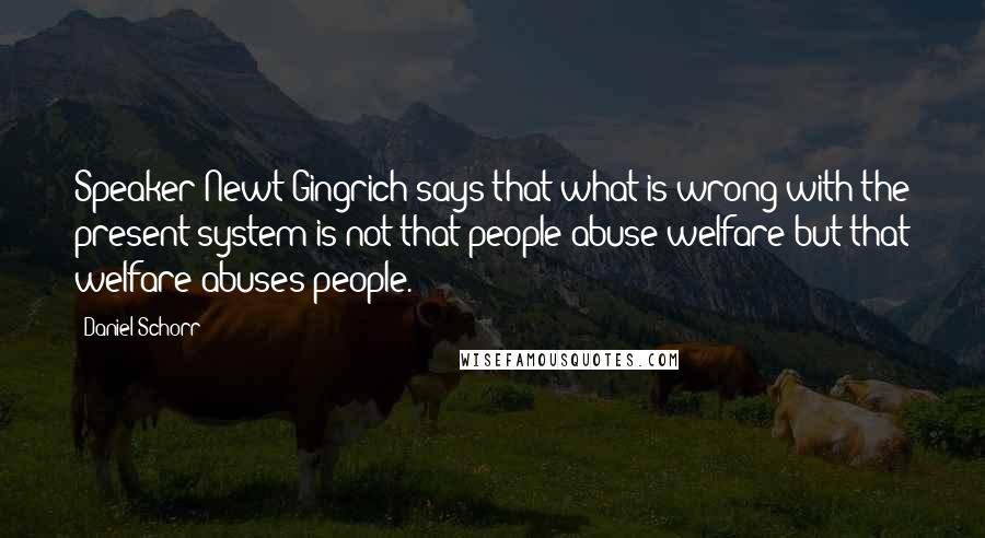 Daniel Schorr Quotes: Speaker Newt Gingrich says that what is wrong with the present system is not that people abuse welfare but that welfare abuses people.