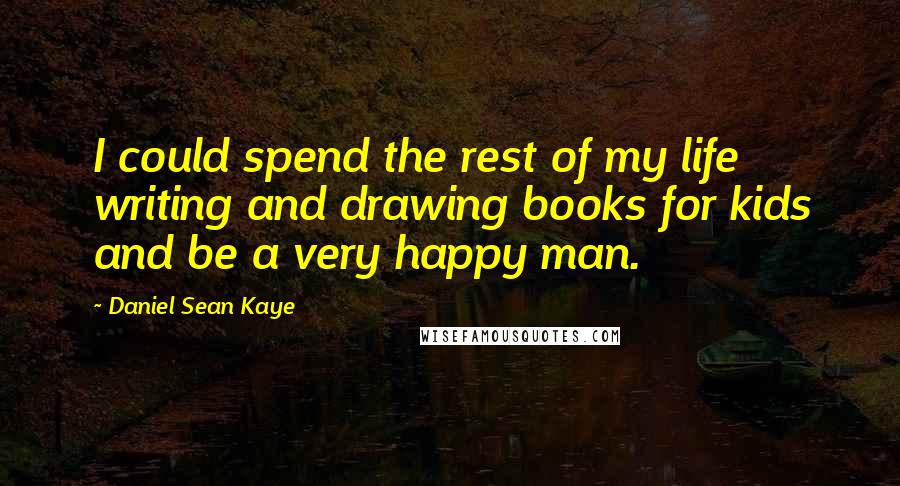 Daniel Sean Kaye Quotes: I could spend the rest of my life writing and drawing books for kids and be a very happy man.