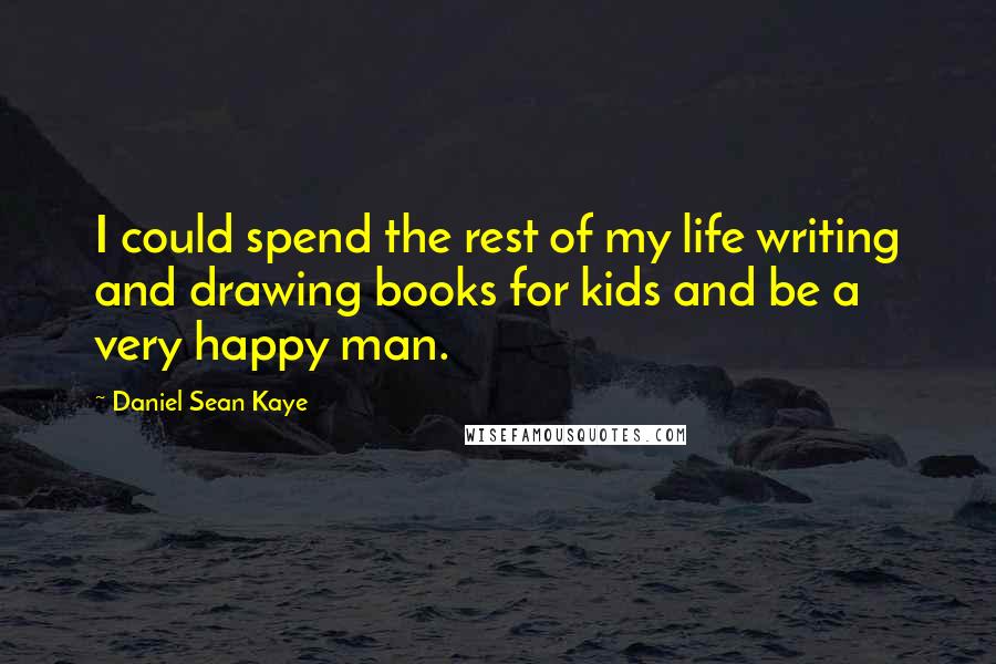 Daniel Sean Kaye Quotes: I could spend the rest of my life writing and drawing books for kids and be a very happy man.