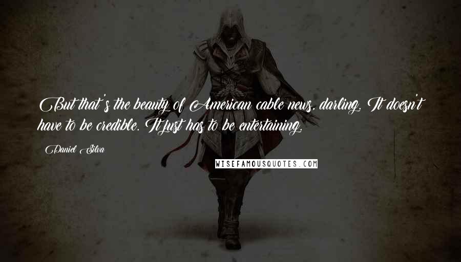 Daniel Silva Quotes: But that's the beauty of American cable news, darling. It doesn't have to be credible. It just has to be entertaining.