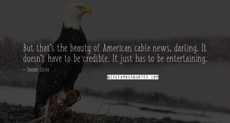 Daniel Silva Quotes: But that's the beauty of American cable news, darling. It doesn't have to be credible. It just has to be entertaining.