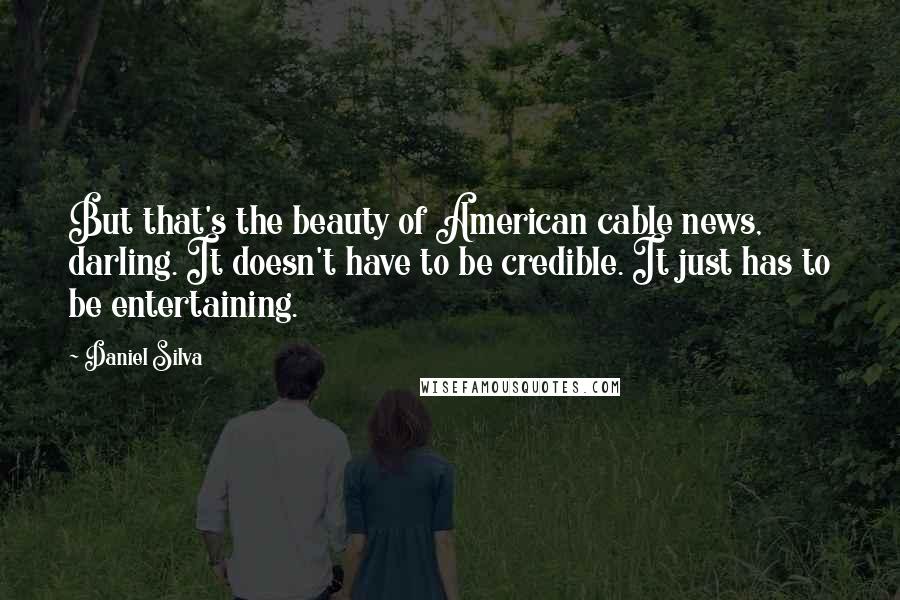 Daniel Silva Quotes: But that's the beauty of American cable news, darling. It doesn't have to be credible. It just has to be entertaining.