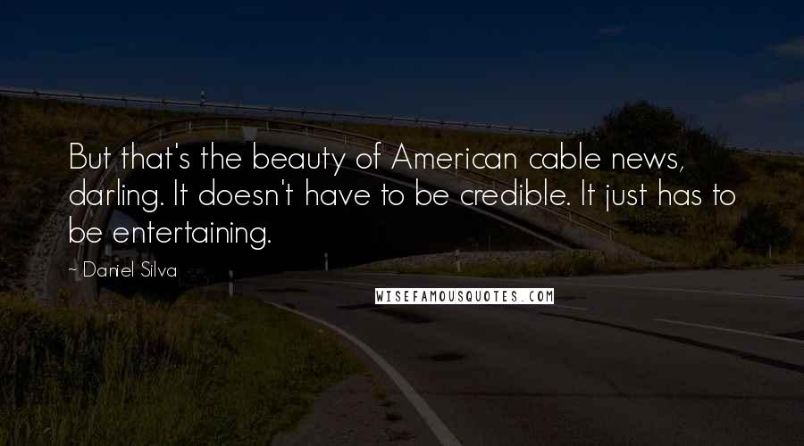 Daniel Silva Quotes: But that's the beauty of American cable news, darling. It doesn't have to be credible. It just has to be entertaining.