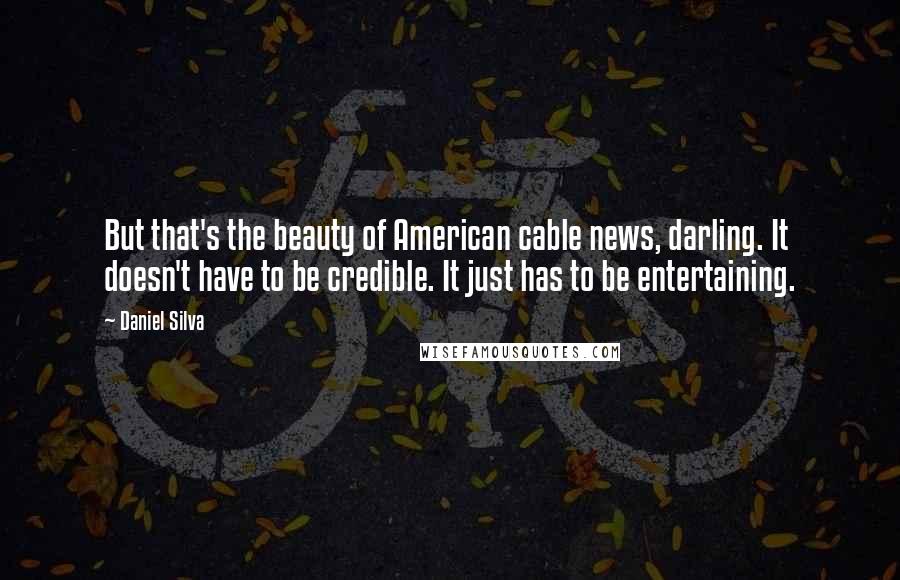Daniel Silva Quotes: But that's the beauty of American cable news, darling. It doesn't have to be credible. It just has to be entertaining.
