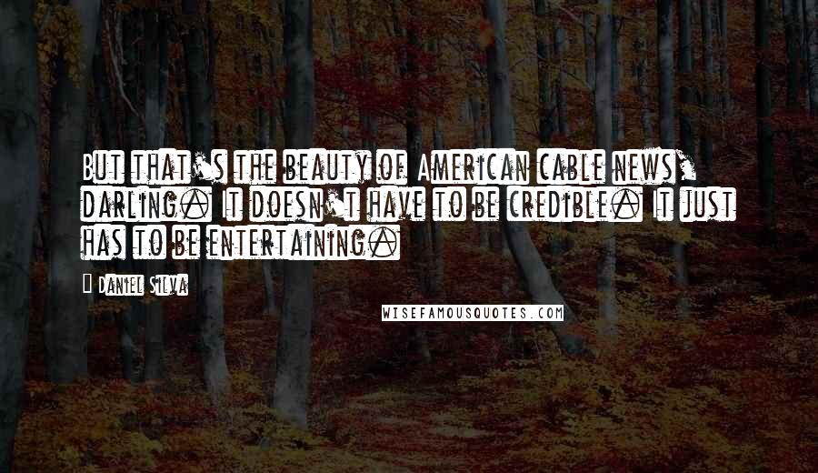 Daniel Silva Quotes: But that's the beauty of American cable news, darling. It doesn't have to be credible. It just has to be entertaining.