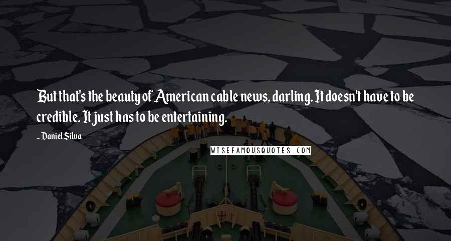 Daniel Silva Quotes: But that's the beauty of American cable news, darling. It doesn't have to be credible. It just has to be entertaining.