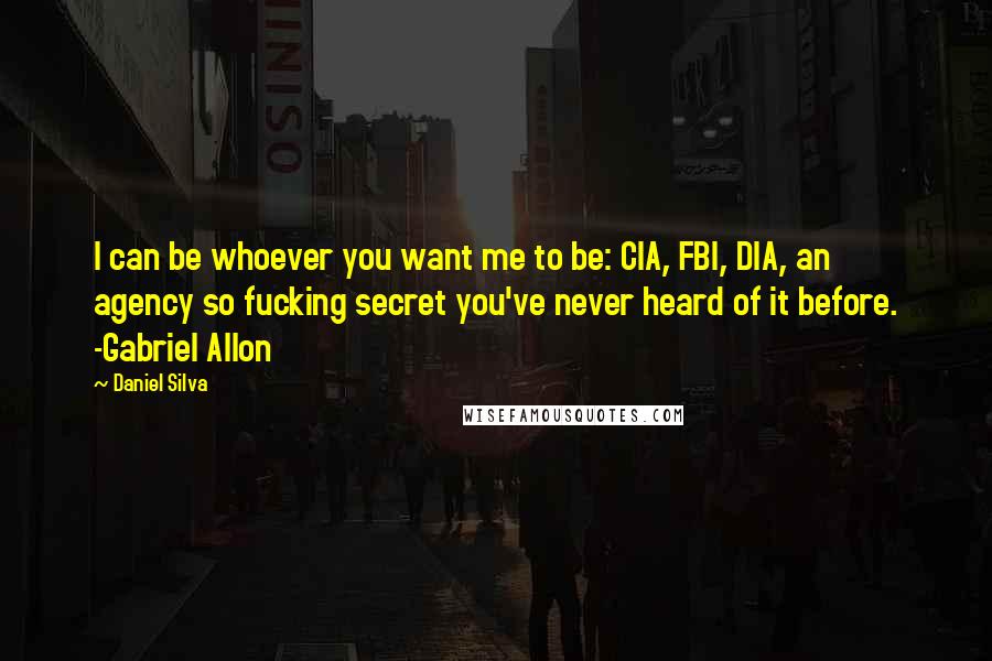 Daniel Silva Quotes: I can be whoever you want me to be: CIA, FBI, DIA, an agency so fucking secret you've never heard of it before. -Gabriel Allon