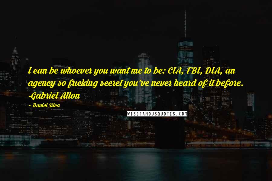 Daniel Silva Quotes: I can be whoever you want me to be: CIA, FBI, DIA, an agency so fucking secret you've never heard of it before. -Gabriel Allon