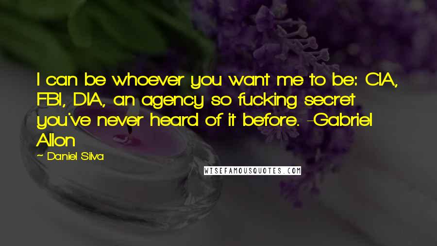 Daniel Silva Quotes: I can be whoever you want me to be: CIA, FBI, DIA, an agency so fucking secret you've never heard of it before. -Gabriel Allon