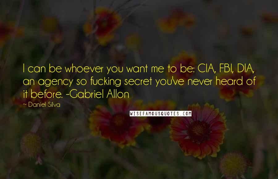 Daniel Silva Quotes: I can be whoever you want me to be: CIA, FBI, DIA, an agency so fucking secret you've never heard of it before. -Gabriel Allon