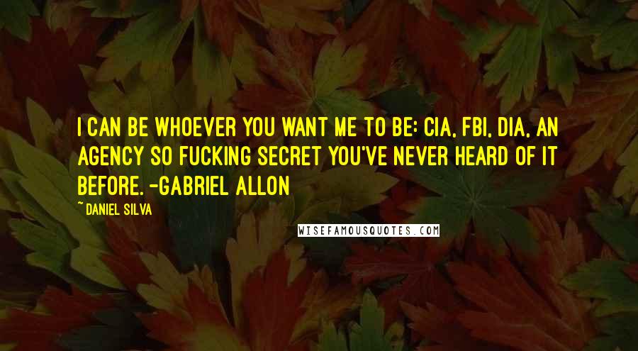 Daniel Silva Quotes: I can be whoever you want me to be: CIA, FBI, DIA, an agency so fucking secret you've never heard of it before. -Gabriel Allon