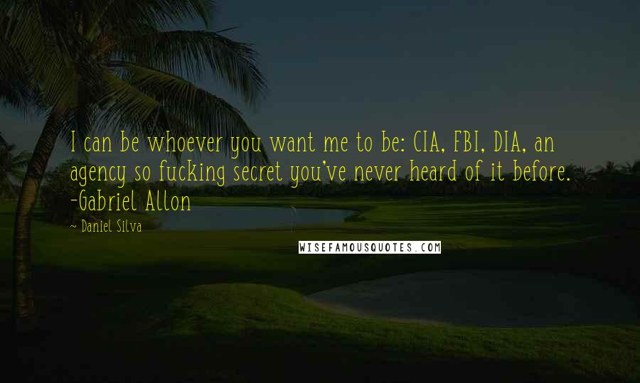 Daniel Silva Quotes: I can be whoever you want me to be: CIA, FBI, DIA, an agency so fucking secret you've never heard of it before. -Gabriel Allon