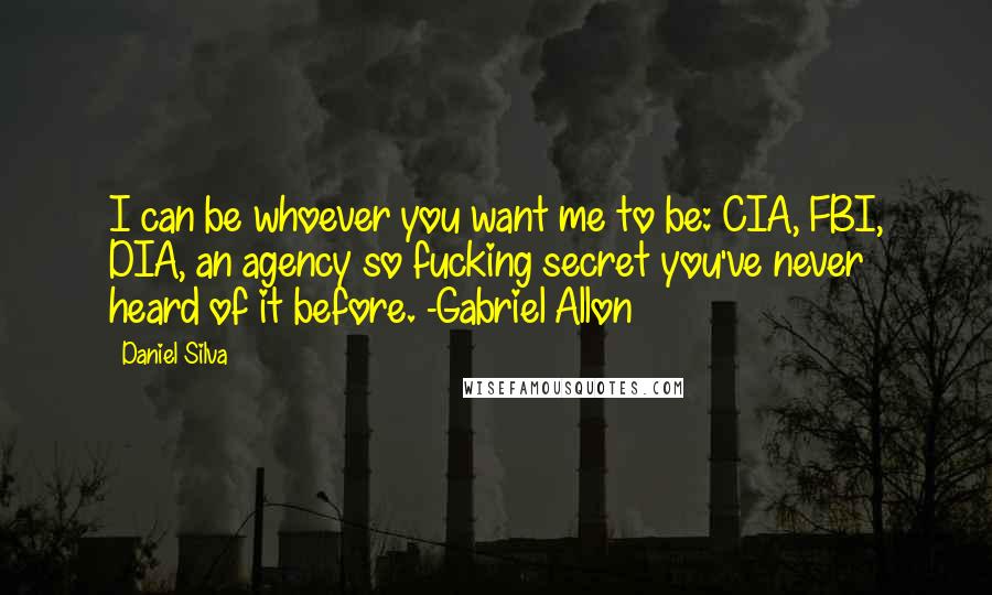 Daniel Silva Quotes: I can be whoever you want me to be: CIA, FBI, DIA, an agency so fucking secret you've never heard of it before. -Gabriel Allon