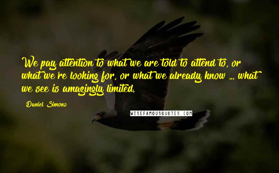 Daniel Simons Quotes: We pay attention to what we are told to attend to, or what we're looking for, or what we already know ... what we see is amazingly limited.