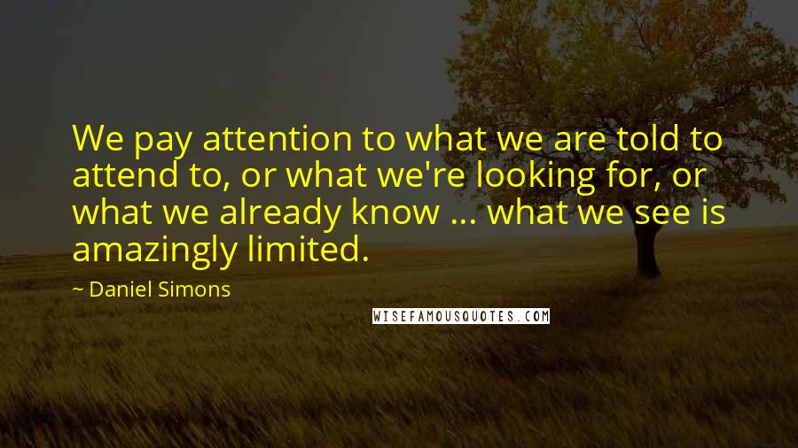 Daniel Simons Quotes: We pay attention to what we are told to attend to, or what we're looking for, or what we already know ... what we see is amazingly limited.