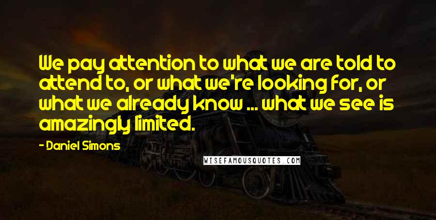 Daniel Simons Quotes: We pay attention to what we are told to attend to, or what we're looking for, or what we already know ... what we see is amazingly limited.