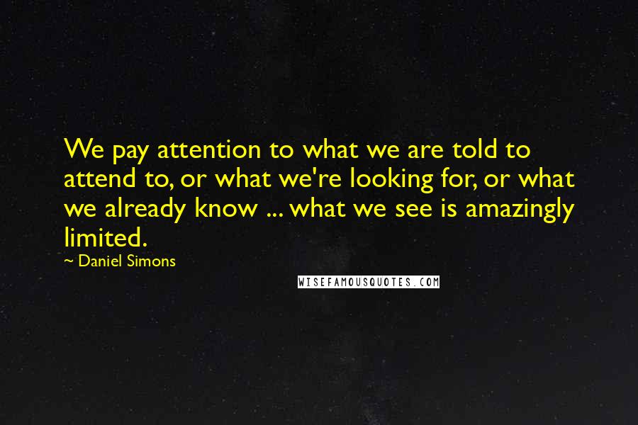 Daniel Simons Quotes: We pay attention to what we are told to attend to, or what we're looking for, or what we already know ... what we see is amazingly limited.