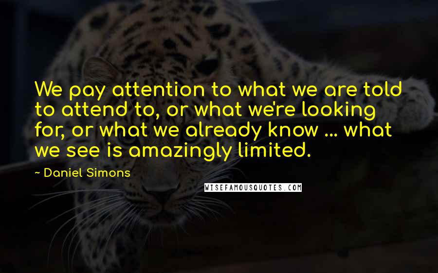 Daniel Simons Quotes: We pay attention to what we are told to attend to, or what we're looking for, or what we already know ... what we see is amazingly limited.