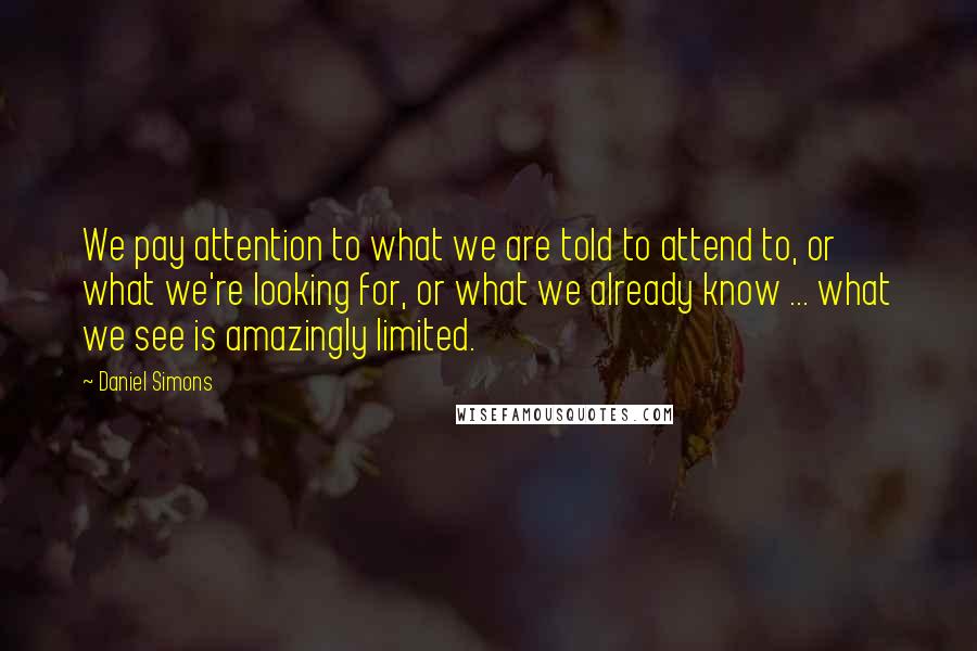 Daniel Simons Quotes: We pay attention to what we are told to attend to, or what we're looking for, or what we already know ... what we see is amazingly limited.