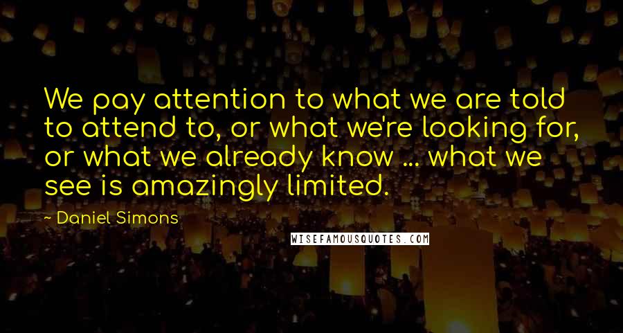 Daniel Simons Quotes: We pay attention to what we are told to attend to, or what we're looking for, or what we already know ... what we see is amazingly limited.