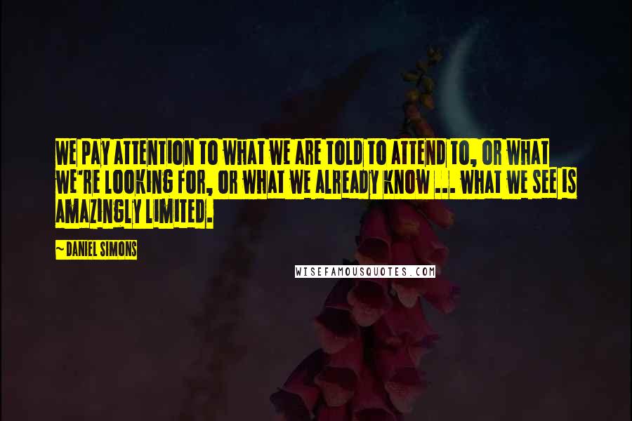 Daniel Simons Quotes: We pay attention to what we are told to attend to, or what we're looking for, or what we already know ... what we see is amazingly limited.