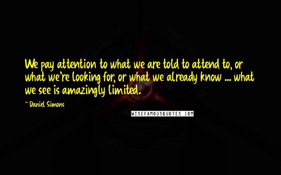 Daniel Simons Quotes: We pay attention to what we are told to attend to, or what we're looking for, or what we already know ... what we see is amazingly limited.