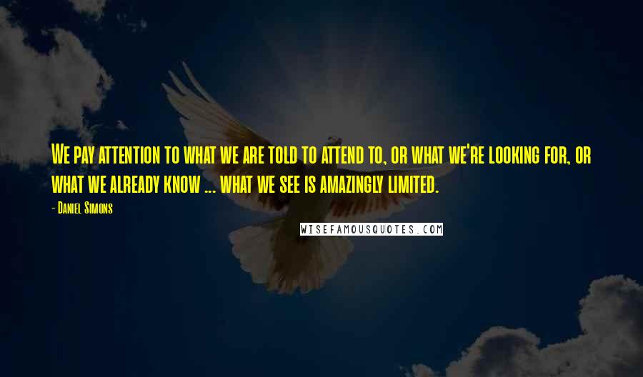 Daniel Simons Quotes: We pay attention to what we are told to attend to, or what we're looking for, or what we already know ... what we see is amazingly limited.