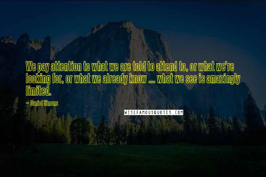 Daniel Simons Quotes: We pay attention to what we are told to attend to, or what we're looking for, or what we already know ... what we see is amazingly limited.