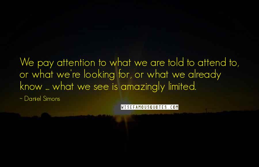 Daniel Simons Quotes: We pay attention to what we are told to attend to, or what we're looking for, or what we already know ... what we see is amazingly limited.