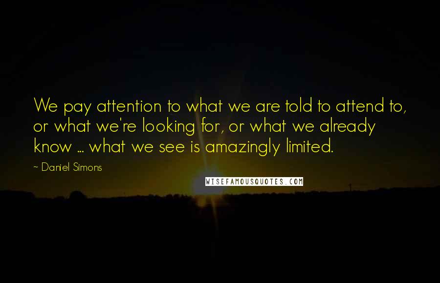 Daniel Simons Quotes: We pay attention to what we are told to attend to, or what we're looking for, or what we already know ... what we see is amazingly limited.