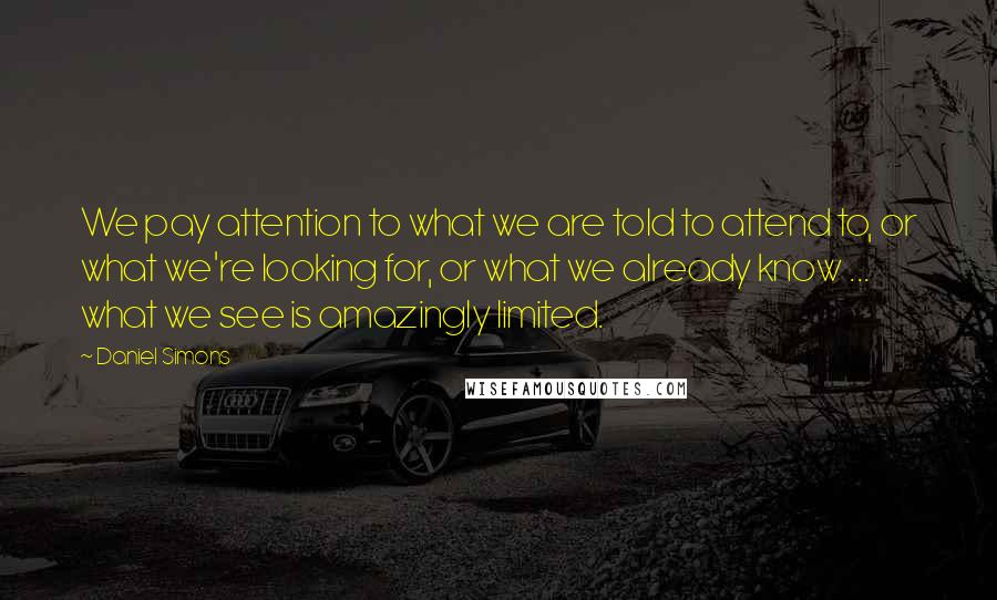 Daniel Simons Quotes: We pay attention to what we are told to attend to, or what we're looking for, or what we already know ... what we see is amazingly limited.