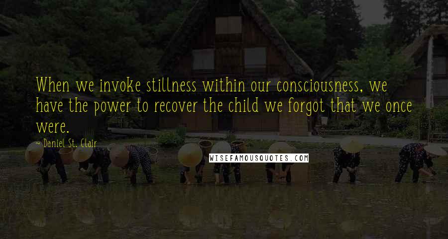 Daniel St. Clair Quotes: When we invoke stillness within our consciousness, we have the power to recover the child we forgot that we once were.