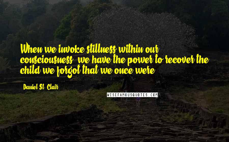 Daniel St. Clair Quotes: When we invoke stillness within our consciousness, we have the power to recover the child we forgot that we once were.