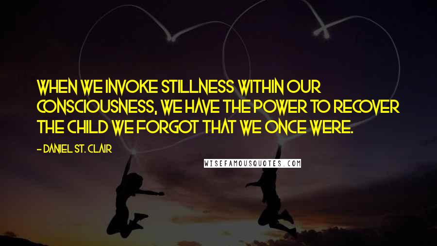 Daniel St. Clair Quotes: When we invoke stillness within our consciousness, we have the power to recover the child we forgot that we once were.