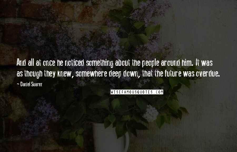 Daniel Suarez Quotes: And all at once he noticed something about the people around him. It was as though they knew, somewhere deep down, that the future was overdue.