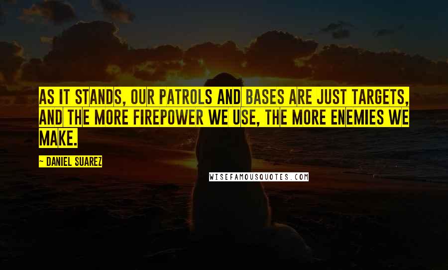 Daniel Suarez Quotes: As it stands, our patrols and bases are just targets, and the more firepower we use, the more enemies we make.