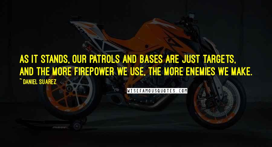 Daniel Suarez Quotes: As it stands, our patrols and bases are just targets, and the more firepower we use, the more enemies we make.