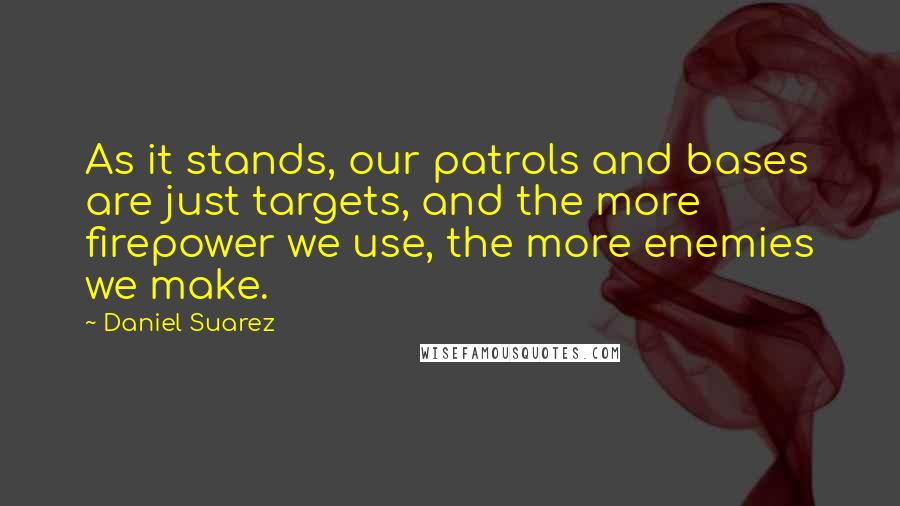 Daniel Suarez Quotes: As it stands, our patrols and bases are just targets, and the more firepower we use, the more enemies we make.